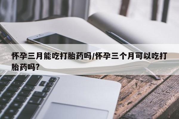 网上米非司酮在线下单微信怀孕三月能吃打胎药吗/怀孕三个月可以吃打胎药吗?