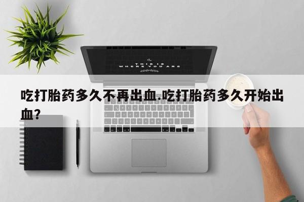 网上米非司酮在线下单微信吃打胎药多久不再出血.吃打胎药多久开始出血？