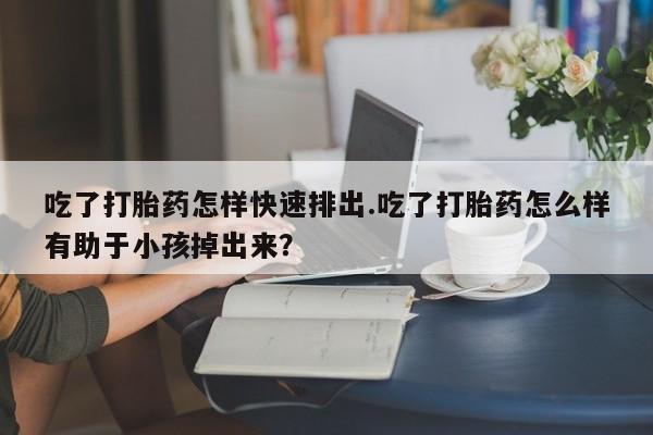 网上米非司酮在线下单微信吃了打胎药怎样快速排出.吃了打胎药怎么样有助于小孩掉出来？