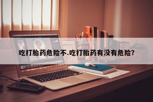 网上米非司酮在线下单微信吃打胎药危险不.吃打胎药有没有危险？