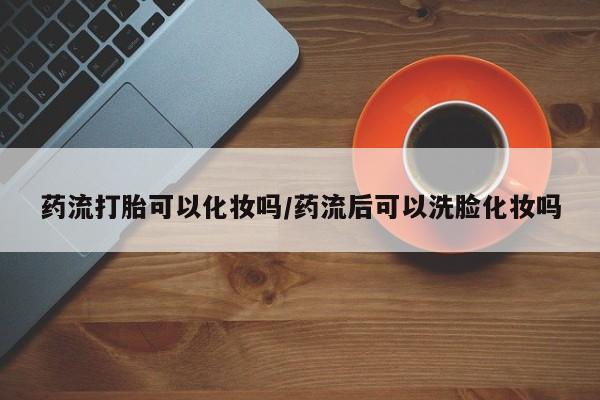 网上米非司酮在线下单微信药流打胎可以化妆吗/药流后可以洗脸化妆吗