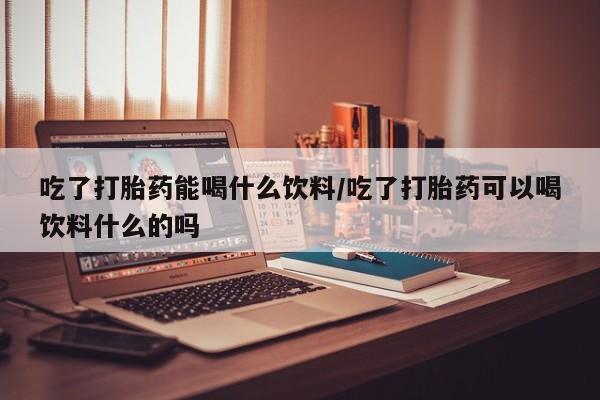 网上米非司酮在线下单微信吃了打胎药能喝什么饮料/吃了打胎药可以喝饮料什么的吗