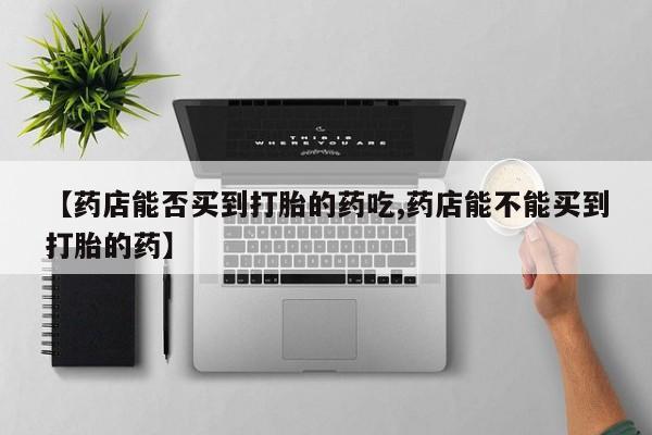 网上米非司酮在线下单微信【药店能否买到打胎的药吃,药店能不能买到打胎的药】