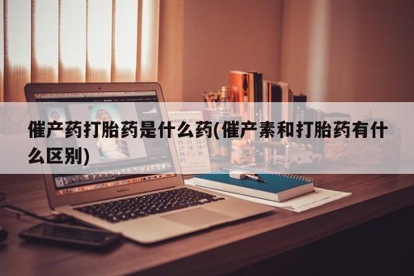 网上米非司酮在线下单微信催产药打胎药是什么药(催产素和打胎药有什么区别)