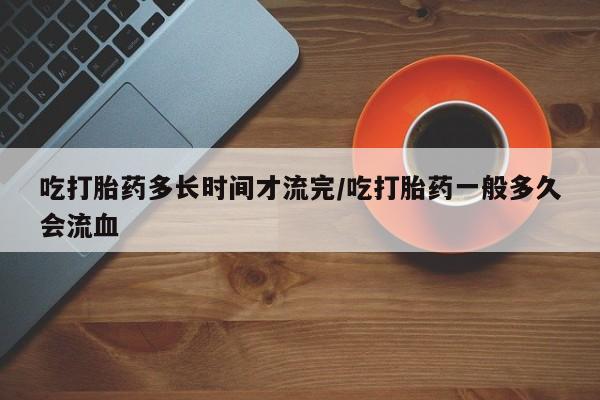 网上米非司酮在线下单微信吃打胎药多长时间才流完/吃打胎药一般多久会流血