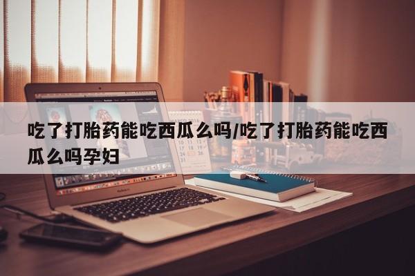 网上米非司酮在线下单微信吃了打胎药能吃西瓜么吗/吃了打胎药能吃西瓜么吗孕妇