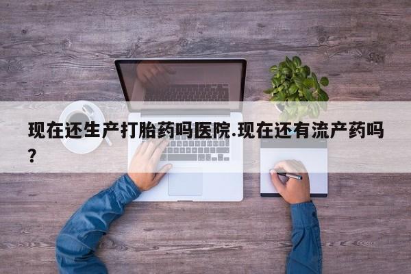 网上米非司酮在线下单微信现在还生产打胎药吗医院.现在还有流产药吗？