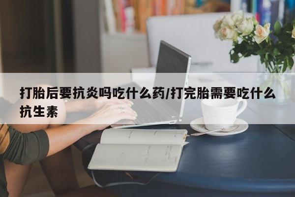 网上米非司酮在线下单微信打胎后要抗炎吗吃什么药/打完胎需要吃什么抗生素