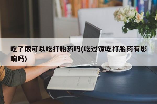 网上米非司酮在线下单微信吃了饭可以吃打胎药吗(吃过饭吃打胎药有影响吗)