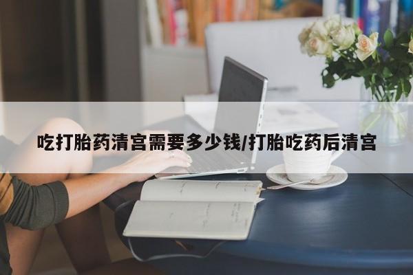 网上米非司酮在线下单微信吃打胎药清宫需要多少钱/打胎吃药后清宫