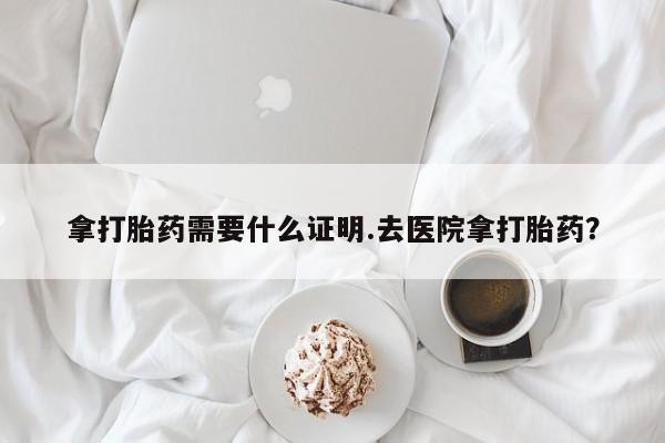 网上米非司酮在线下单微信拿打胎药需要什么证明.去医院拿打胎药？