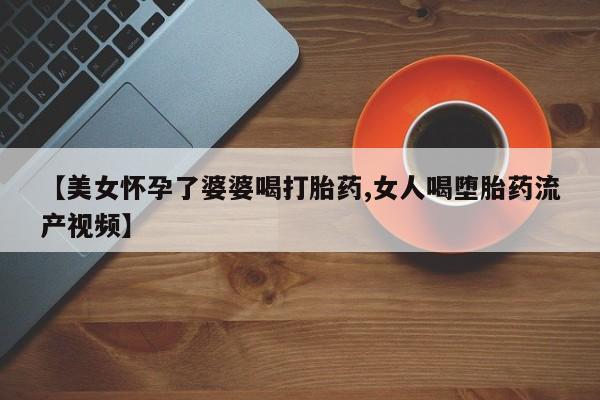 网上米非司酮在线下单微信【美女怀孕了婆婆喝打胎药,女人喝堕胎药流产视频】