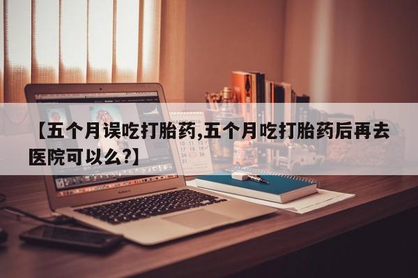 网上米非司酮在线下单微信【五个月误吃打胎药,五个月吃打胎药后再去医院可以么?】