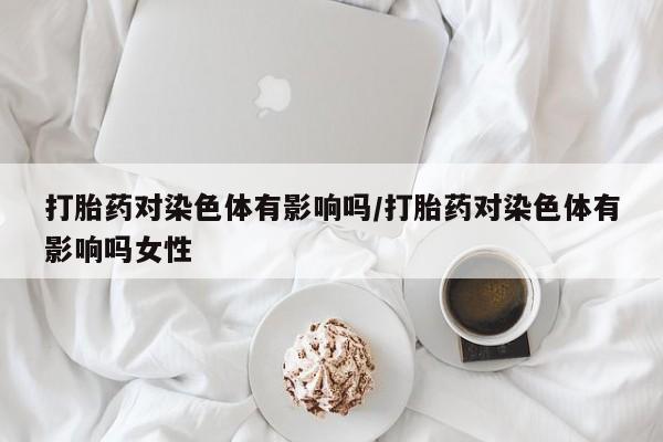 网上米非司酮在线下单微信打胎药对染色体有影响吗/打胎药对染色体有影响吗女性