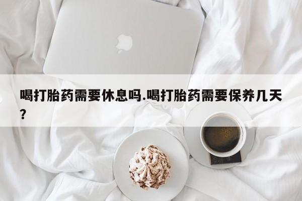 网上米非司酮在线下单微信喝打胎药需要休息吗.喝打胎药需要保养几天？