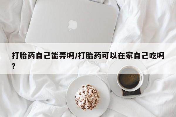 网上米非司酮在线下单微信打胎药自己能弄吗/打胎药可以在家自己吃吗?