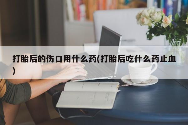 网上米非司酮在线下单微信打胎后的伤口用什么药(打胎后吃什么药止血)