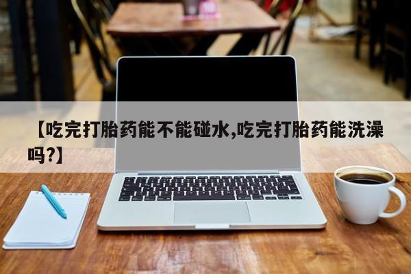 网上米非司酮在线下单微信【吃完打胎药能不能碰水,吃完打胎药能洗澡吗?】