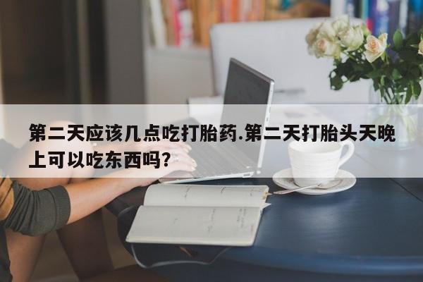网上米非司酮在线下单微信第二天应该几点吃打胎药.第二天打胎头天晚上可以吃东西吗？