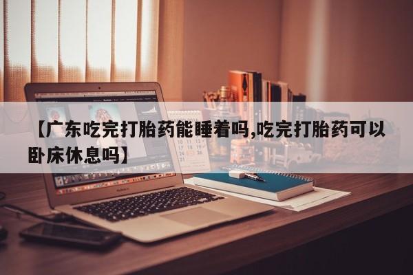 网上米非司酮在线下单微信【广东吃完打胎药能睡着吗,吃完打胎药可以卧床休息吗】