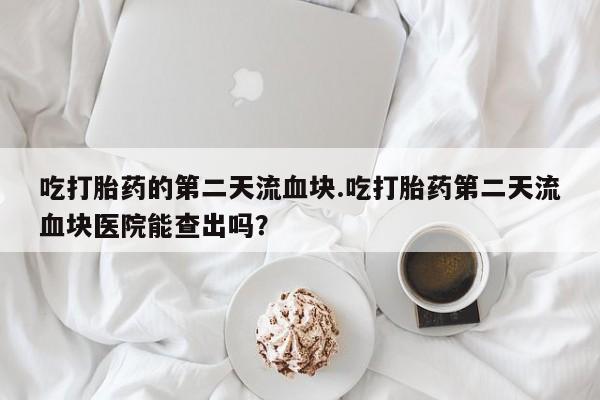 网上米非司酮在线下单微信吃打胎药的第二天流血块.吃打胎药第二天流血块医院能查出吗？