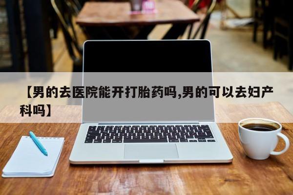 网上米非司酮在线下单微信【男的去医院能开打胎药吗,男的可以去妇产科吗】
