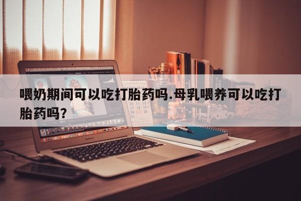 网上米非司酮在线下单微信喂奶期间可以吃打胎药吗.母乳喂养可以吃打胎药吗？