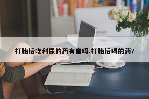 网上米非司酮在线下单微信打胎后吃利尿的药有害吗.打胎后喝的药？