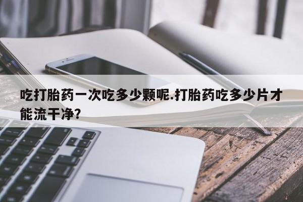 网上米非司酮在线下单微信吃打胎药一次吃多少颗呢.打胎药吃多少片才能流干净？