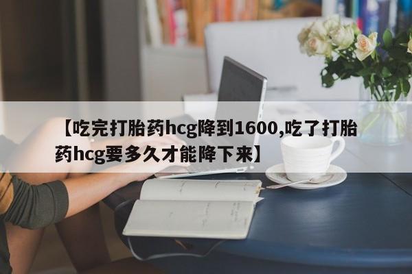 网上米非司酮在线下单微信【吃完打胎药hcg降到1600,吃了打胎药hcg要多久才能降下来】