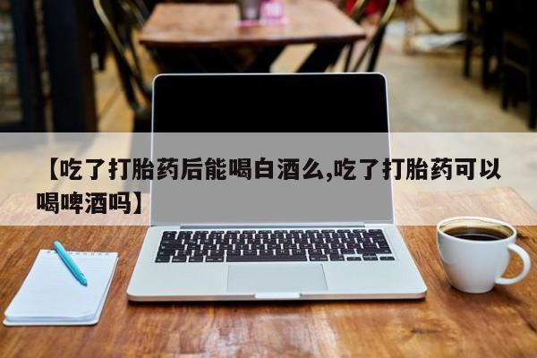 网上米非司酮在线下单微信【吃了打胎药后能喝白酒么,吃了打胎药可以喝啤酒吗】