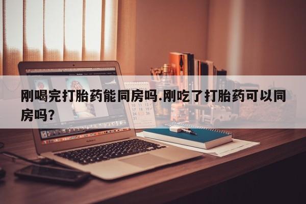 网上米非司酮在线下单微信刚喝完打胎药能同房吗.刚吃了打胎药可以同房吗？