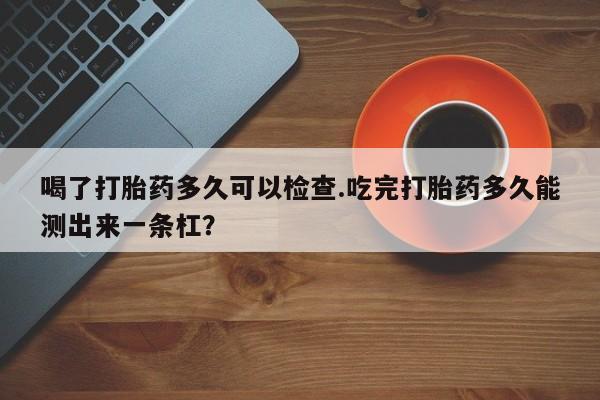 网上米非司酮在线下单微信喝了打胎药多久可以检查.吃完打胎药多久能测出来一条杠？