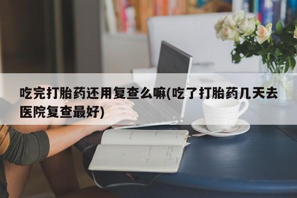 网上米非司酮在线下单微信吃完打胎药还用复查么嘛(吃了打胎药几天去医院复查最好)