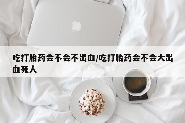 网上米非司酮在线下单微信吃打胎药会不会不出血/吃打胎药会不会大出血死人