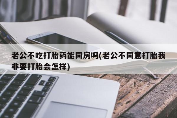 网上米非司酮在线下单微信老公不吃打胎药能同房吗(老公不同意打胎我非要打胎会怎样)
