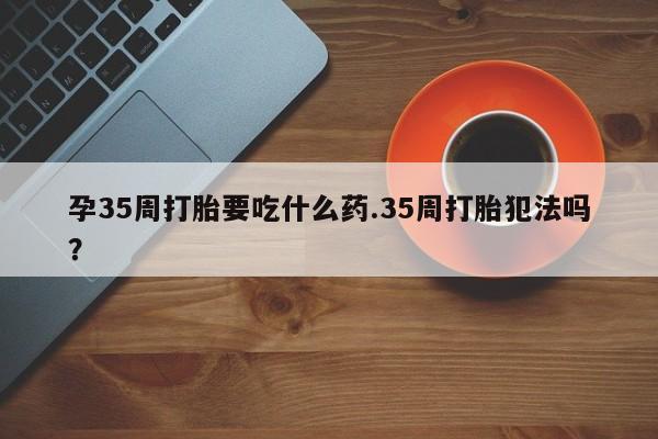 网上米非司酮在线下单微信孕35周打胎要吃什么药.35周打胎犯法吗?
